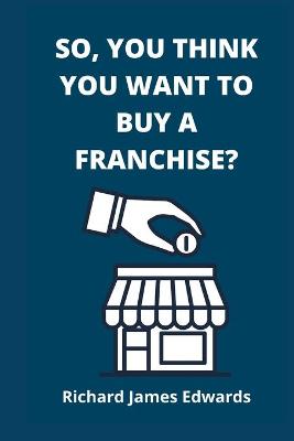 So, You Think You Want To Buy A Franchise?: Franchise Business Book- The Fundamentals Of Franchising, Advantages And Disadvantages Of Buying A New Franchise, Compared To A second- Hand Franchise.